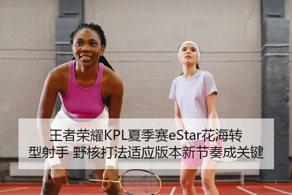 王者荣耀KPL夏季赛eStar花海转型射手 野核打法适应版本新节奏成关键 - yaxin